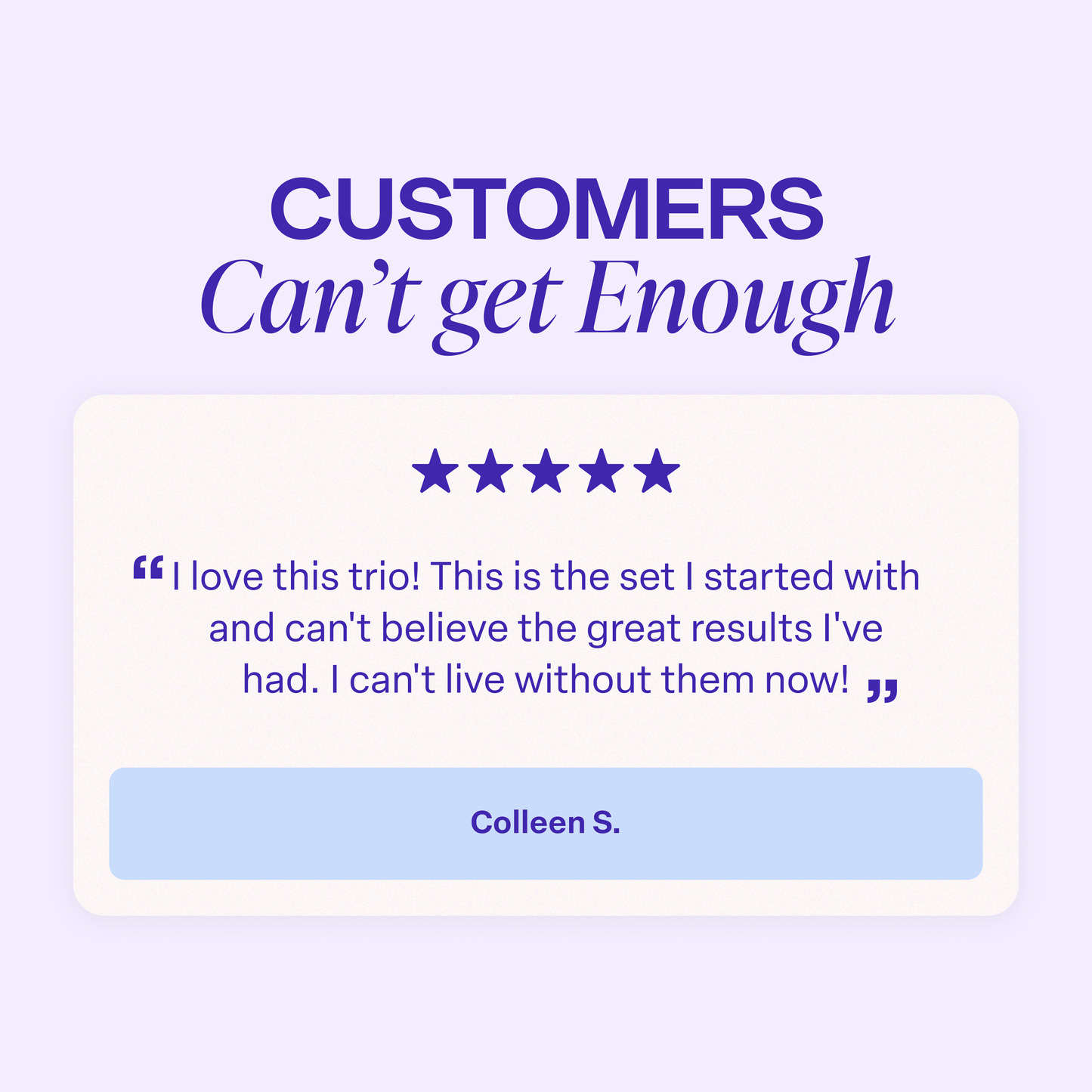 Graphic titled “Customers Can’t Get Enough.” A five-star customer review reads: “I love this trio! This is the set I started with and can’t believe the great results I’ve had. I can’t live without them now!” The review is attributed to Colleen S.