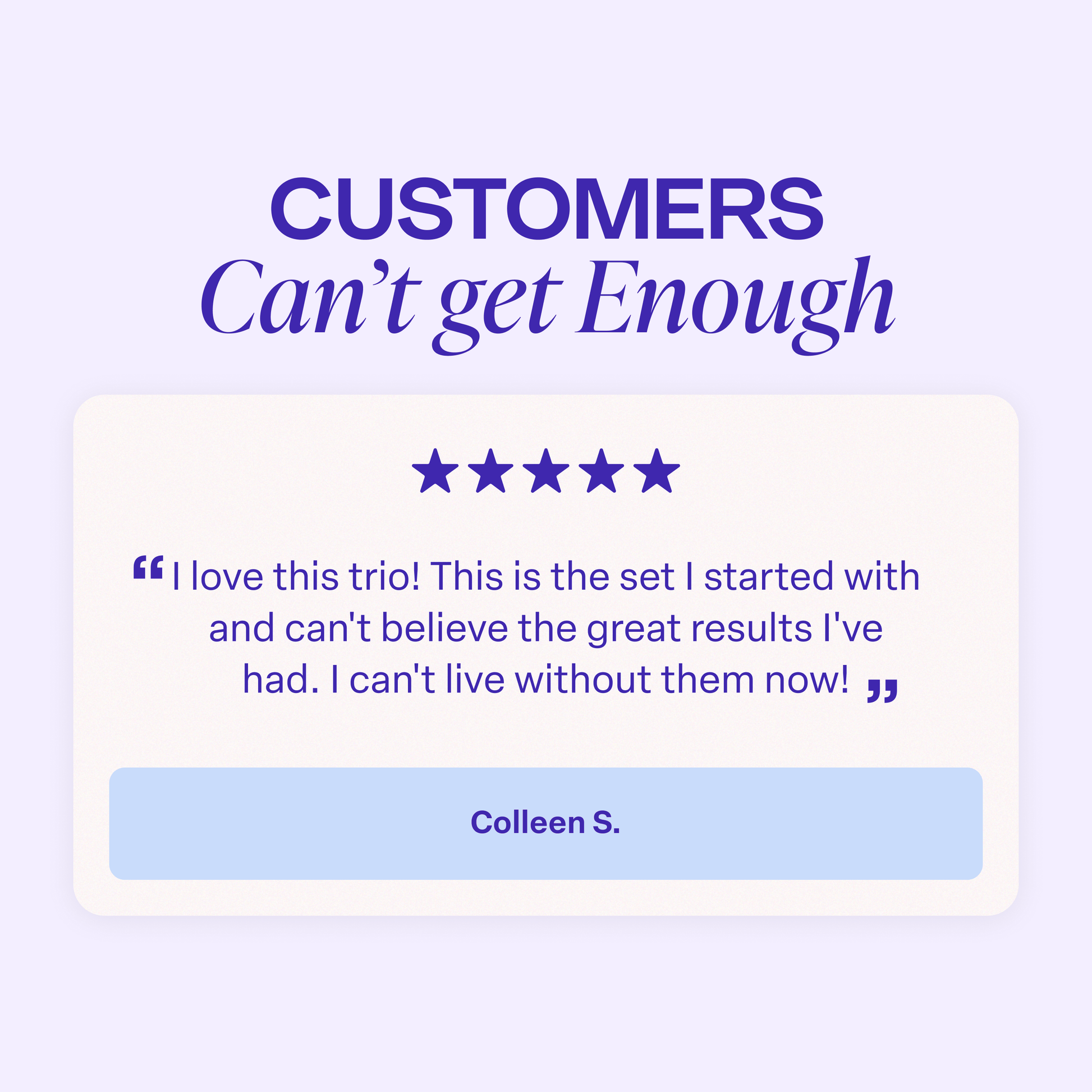Graphic titled “Customers Can’t Get Enough.” A five-star customer review reads: “I love this trio! This is the set I started with and can’t believe the great results I’ve had. I can’t live without them now!” The review is attributed to Colleen S.
