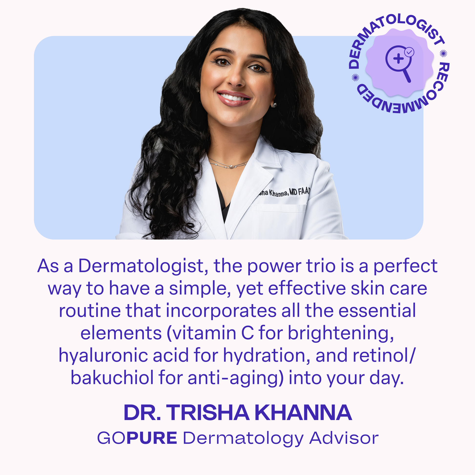 A smiling woman in a white dermatologist coat embroidered with “Trisha Khanna, MD FAAD.” Text reads: “As a Dermatologist, the power trio is a perfect way to have a simple, yet effective skincare routine that incorporates all essential elements (vitamin C for brightening, hyaluronic acid for hydration, and retinol/bakuchiol for anti-aging) into your day.” Caption identifies her as “Dr. Trisha Khanna, goPure Dermatology Advisor,” with a “Dermatologist Recommended” badge.