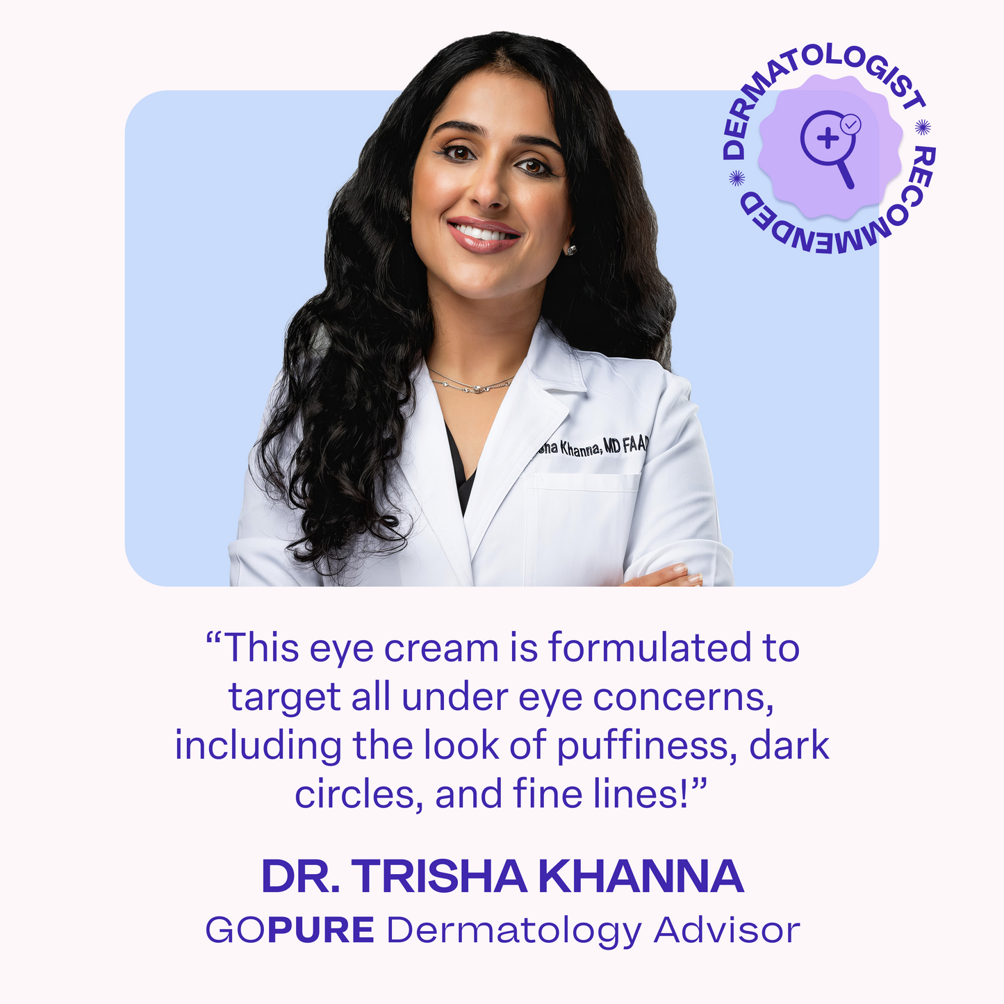 Female dermatologist smiling and wearing a white lab coat labeled “Dr. Trisha Khanna, MD, FAAD.” Text on image reads: “This eye cream is formulated to target all under eye concerns, including the look of puffiness, dark circles, and fine lines!” Below it says: “Dr. Trisha Khanna, goPure Dermatology Advisor.” A purple circular badge in the corner reads “Dermatologist Recommended.”